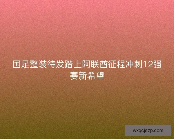国足整装待发踏上阿联酋征程冲刺12强赛新希望