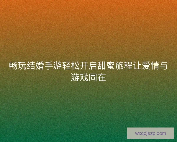 畅玩结婚手游轻松开启甜蜜旅程让爱情与游戏同在