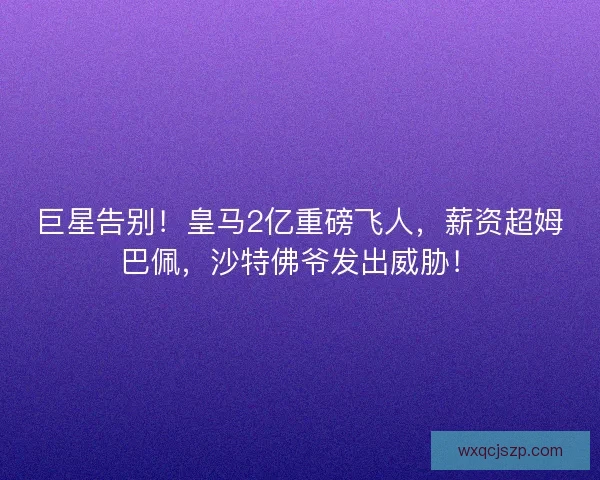 巨星告别！皇马2亿重磅飞人，薪资超姆巴佩，沙特佛爷发出威胁！
