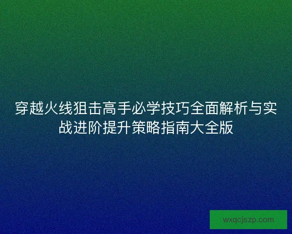 穿越火线狙击高手必学技巧全面解析与实战进阶提升策略指南大全版